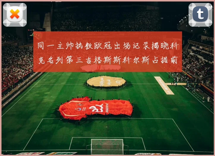 同一主帅执教欧冠出场记录揭晓科克名列第三吉格斯斯科尔斯占据前两位