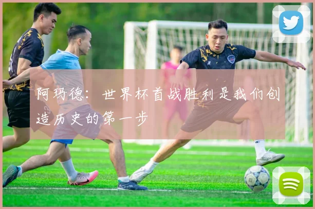 阿玛德：世界杯首战胜利是我们创造历史的第一步