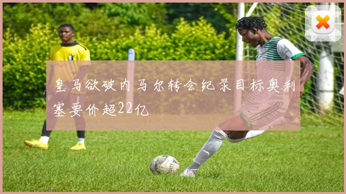 皇马欲破内马尔转会纪录目标奥利塞要价超22亿