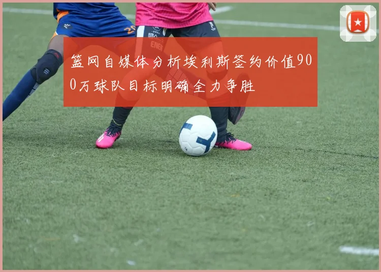 篮网自媒体分析埃利斯签约价值900万球队目标明确全力争胜