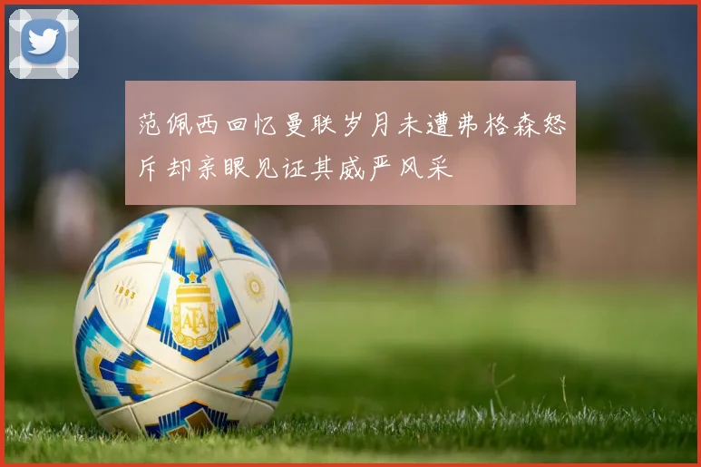 范佩西回忆曼联岁月未遭弗格森怒斥却亲眼见证其威严风采