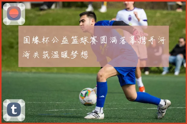 国缘杯公益篮球赛圆满落幕携手河海共筑温暖梦想