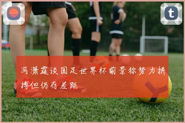 冯潇霆谈国足世界杯前景称努力拼搏但仍存差距