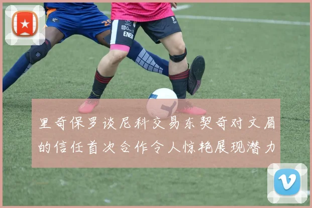里奇保罗谈尼科交易东契奇对文眉的信任首次合作令人惊艳展现潜力