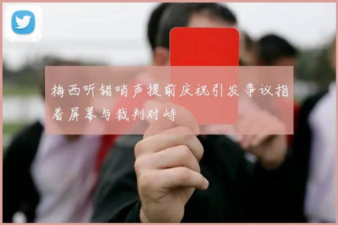 梅西听错哨声提前庆祝引发争议指着屏幕与裁判对峙