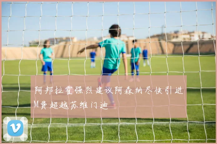阿邦拉霍强烈建议阿森纳尽快引进M费超越苏维门迪