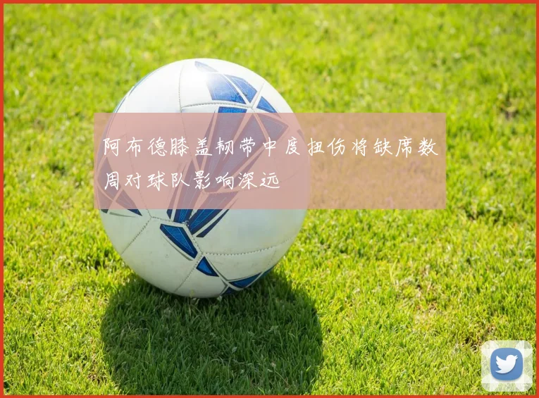 阿布德膝盖韧带中度扭伤将缺席数周对球队影响深远