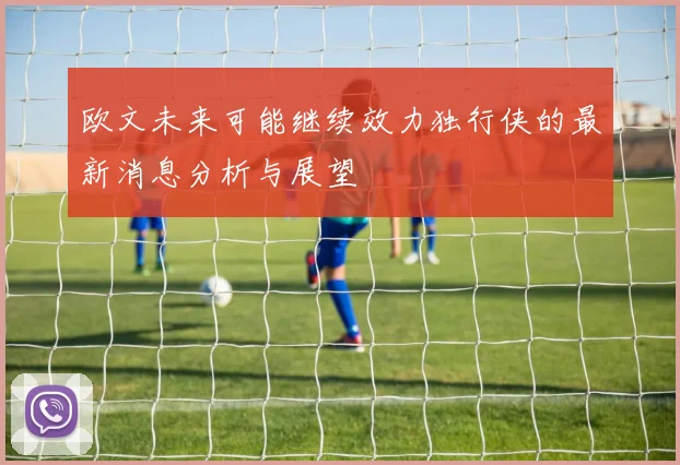 欧文未来可能继续效力独行侠的最新消息分析与展望