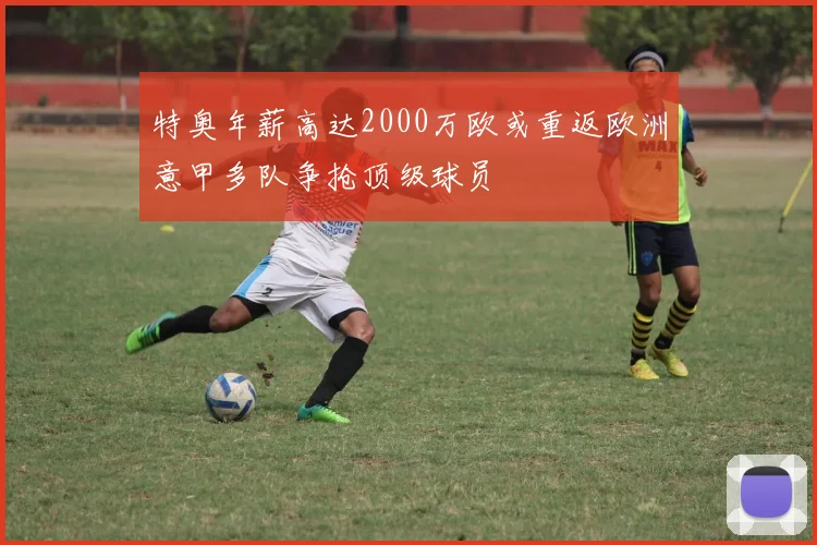 特奥年薪高达2000万欧或重返欧洲意甲多队争抢顶级球员