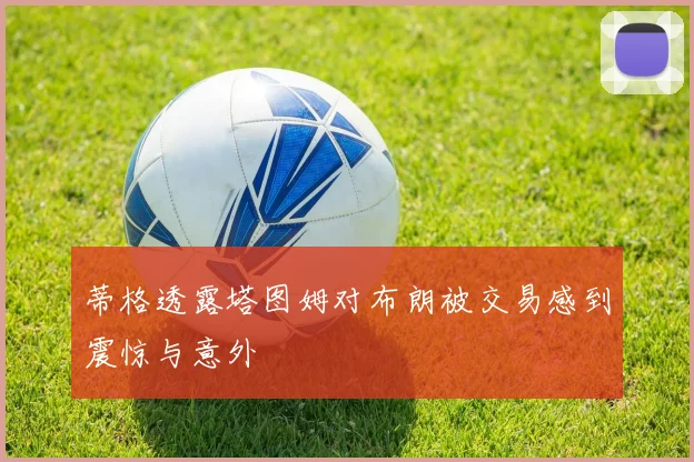 蒂格透露塔图姆对布朗被交易感到震惊与意外
