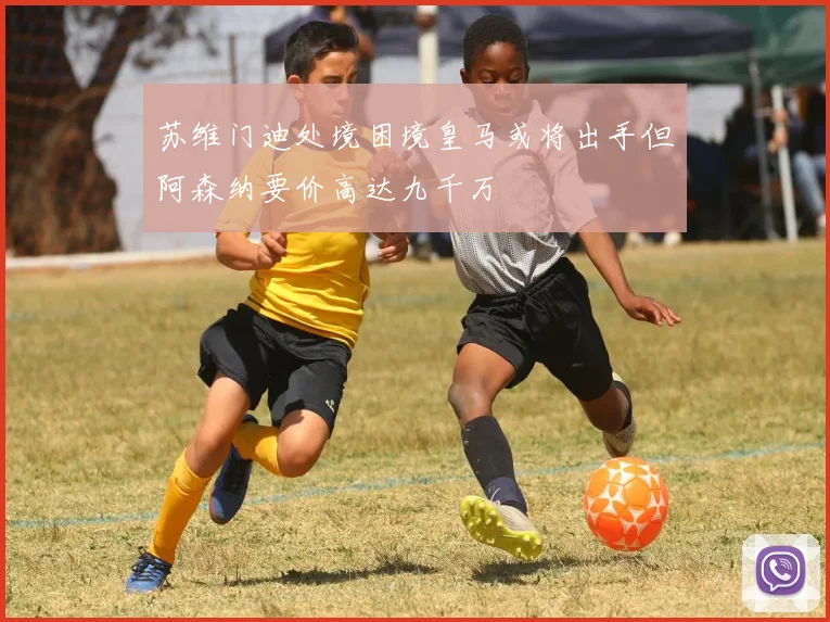 苏维门迪处境困境皇马或将出手但阿森纳要价高达九千万
