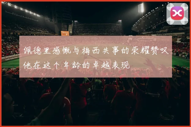 佩德里感慨与梅西共事的荣耀赞叹他在这个年龄的卓越表现