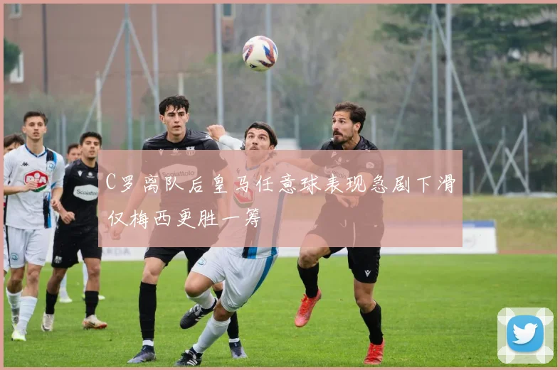C罗离队后皇马任意球表现急剧下滑仅梅西更胜一筹