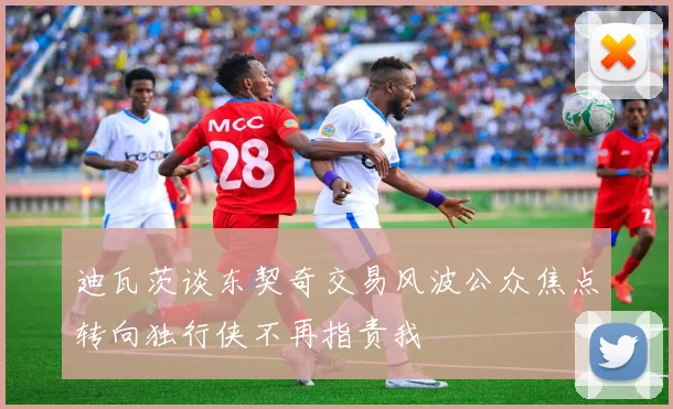 迪瓦茨谈东契奇交易风波公众焦点转向独行侠不再指责我