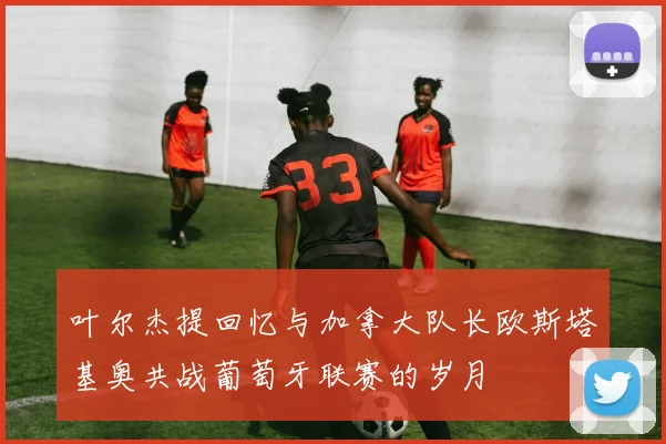 叶尔杰提回忆与加拿大队长欧斯塔基奥共战葡萄牙联赛的岁月