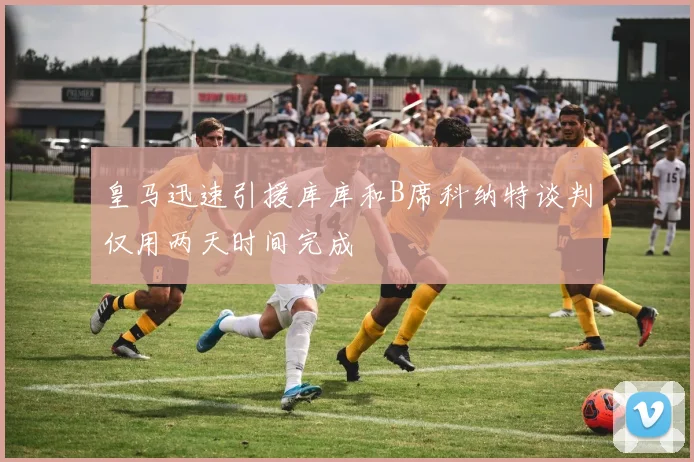 皇马迅速引援库库和B席科纳特谈判仅用两天时间完成