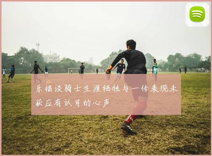 乐福谈骑士生涯牺牲与一传表现未获应有认可的心声