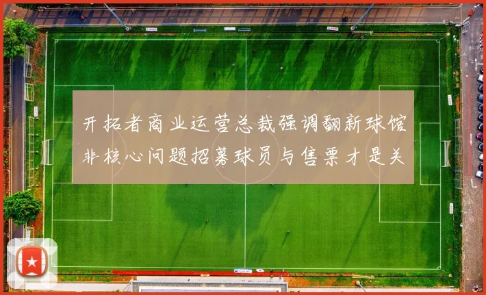 开拓者商业运营总裁强调翻新球馆非核心问题招募球员与售票才是关键挑战