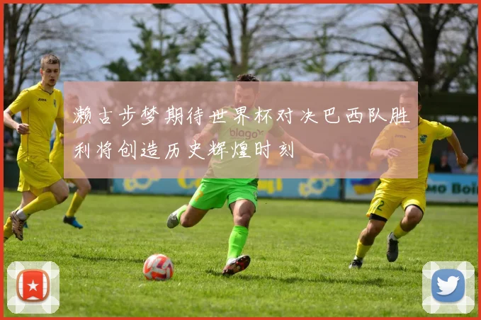 濑古步梦期待世界杯对决巴西队胜利将创造历史辉煌时刻