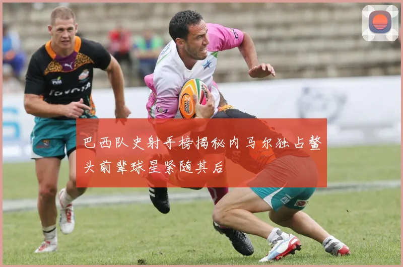 巴西队史射手榜揭秘内马尔独占鳌头前辈球星紧随其后