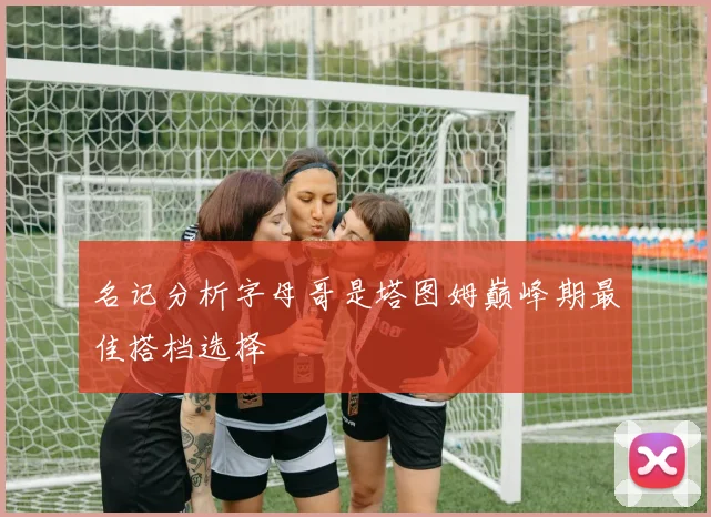 名记分析字母哥是塔图姆巅峰期最佳搭档选择