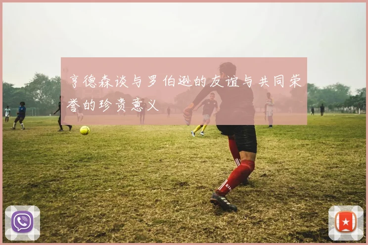 亨德森谈与罗伯逊的友谊与共同荣誉的珍贵意义
