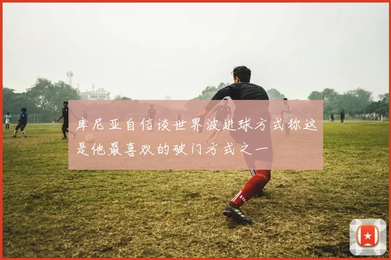 库尼亚自信谈世界波进球方式称这是他最喜欢的破门方式之一
