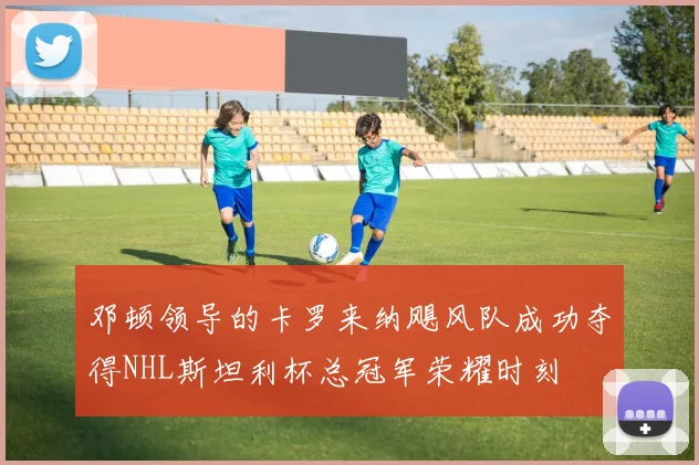 邓顿领导的卡罗来纳飓风队成功夺得NHL斯坦利杯总冠军荣耀时刻