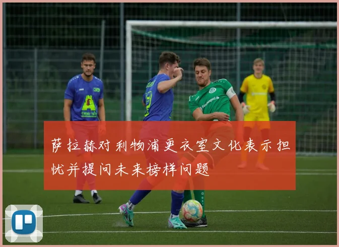 萨拉赫对利物浦更衣室文化表示担忧并提问未来榜样问题