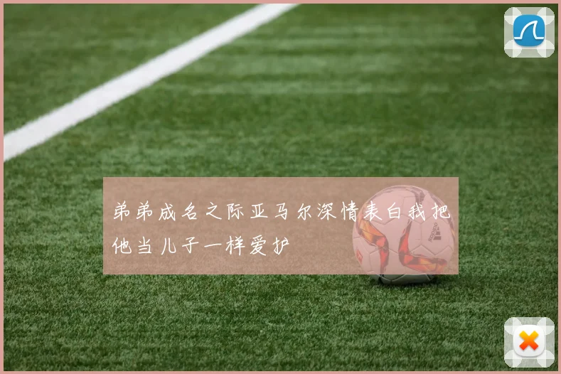 弟弟成名之际亚马尔深情表白我把他当儿子一样爱护