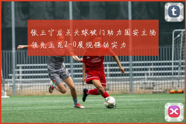 张玉宁后点头球破门助力国安主场领先玉昆2-0展现强劲实力