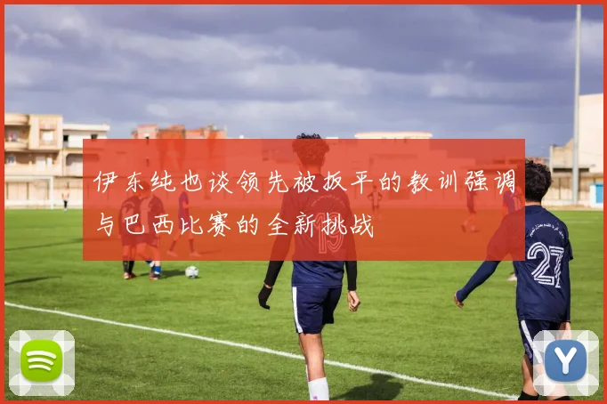 伊东纯也谈领先被扳平的教训强调与巴西比赛的全新挑战