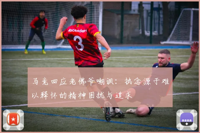 马竞回应老佛爷嘲讽：执念源于难以释怀的精神困扰与追求