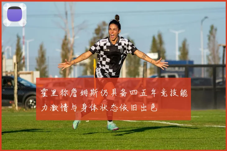 霍里称詹姆斯仍具备四五年竞技能力激情与身体状态依旧出色