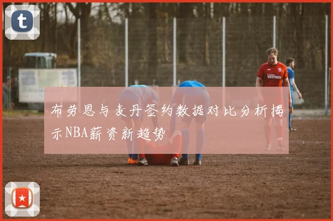 布劳恩与麦丹签约数据对比分析揭示NBA薪资新趋势