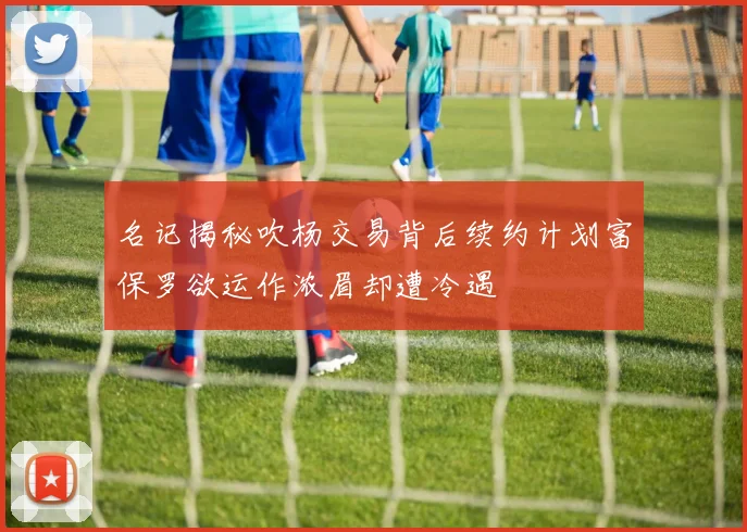 名记揭秘吹杨交易背后续约计划富保罗欲运作浓眉却遭冷遇