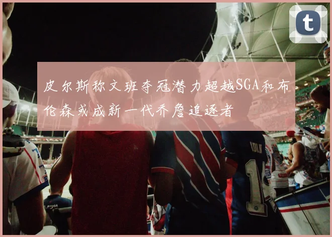 皮尔斯称文班夺冠潜力超越SGA和布伦森或成新一代乔詹追逐者