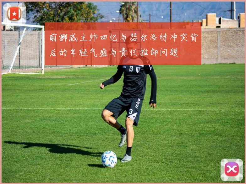 前挪威主帅回忆与瑟尔洛特冲突背后的年轻气盛与责任推卸问题