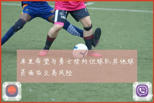 库里希望与勇士续约但球队其他球员面临交易风险